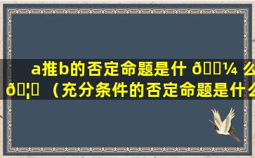 a推b的否定命题是什 🌼 么 🦋 （充分条件的否定命题是什么）